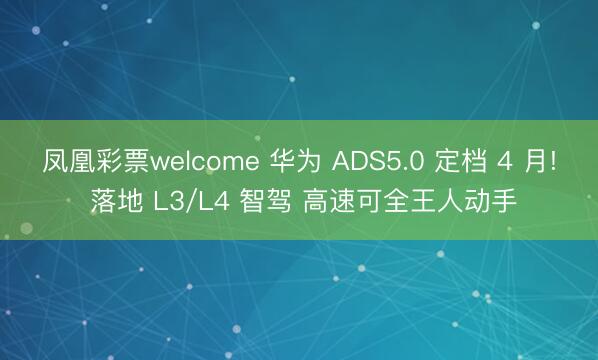 凤凰彩票welcome 华为 ADS5.0 定档 4 月! 落地 L3/L4 智驾 高速可全王人动手