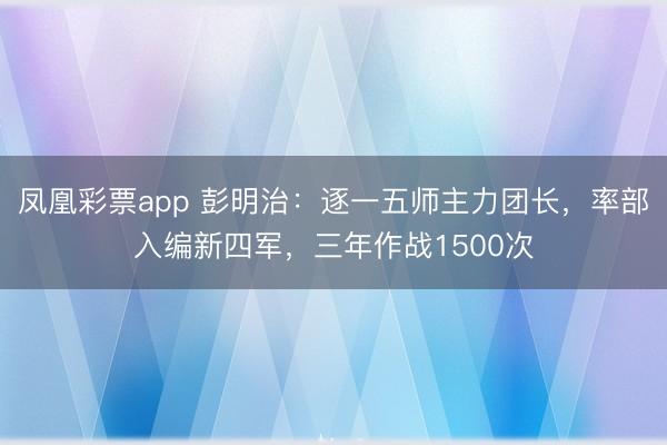 凤凰彩票app 彭明治:逐一五师主力团长,率部入编新四军,三年作战1500次