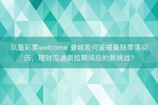 凤凰彩票welcome 曼城若何鉴戒曼联零落阅历,理财瓜迪奥拉期间后的新挑战?