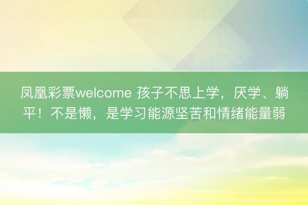 凤凰彩票welcome 孩子不思上学,厌学、躺平!不是懒,是学习能源坚苦和情绪能量弱