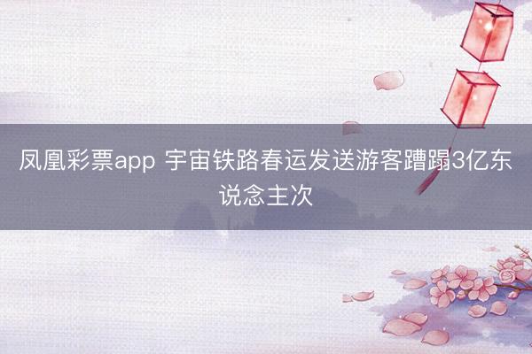凤凰彩票app 宇宙铁路春运发送游客蹧蹋3亿东说念主次
