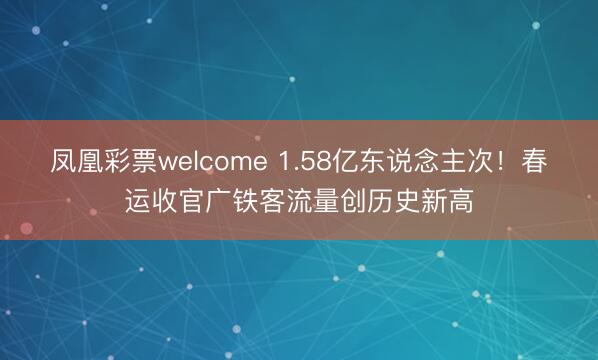凤凰彩票welcome 1.58亿东说念主次!春运收官广铁客流量创历史新高