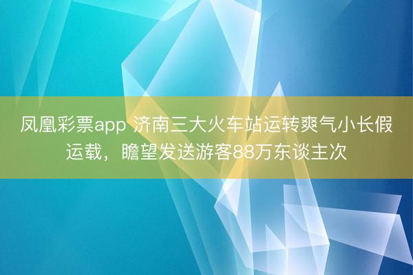凤凰彩票app 济南三大火车站运转爽气小长假运载,瞻望发送游客88万东谈主次