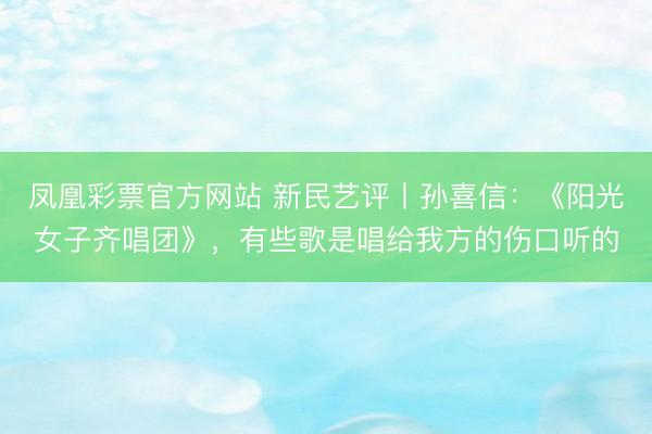凤凰彩票官方网站 新民艺评丨孙喜信:《阳光女子齐唱团》,有些歌是唱给我方的伤口听的
