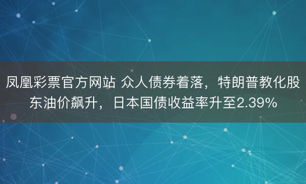凤凰彩票官方网站 众人债券着落,特朗普教化股东油价飙升,日本国债收益率升至2.39%