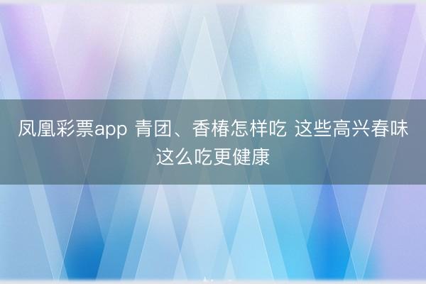 凤凰彩票app 青团、香椿怎样吃 这些高兴春味这么吃更健康