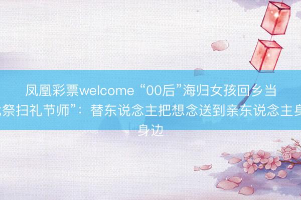 凤凰彩票welcome “00后”海归女孩回乡当“代祭扫礼节师”:替东说念主把想念送到亲东说念主身边