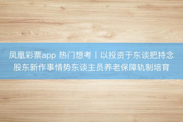 凤凰彩票app 热门想考丨以投资于东谈把持念股东新作事情势东谈主员养老保障轨制培育