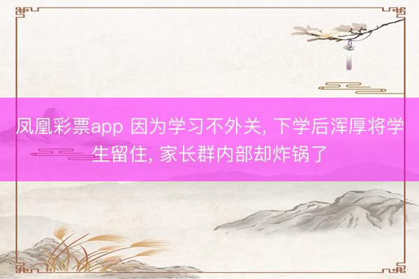 凤凰彩票app 因为学习不外关, 下学后浑厚将学生留住, 家长群内部却炸锅了