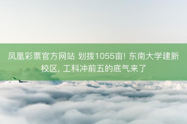 凤凰彩票官方网站 划拨1055亩! 东南大学建新校区, 工科冲前五的底气来了