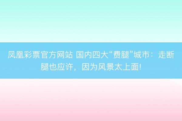 凤凰彩票官方网站 国内四大“费腿”城市:走断腿也应许,因为风景太上面!