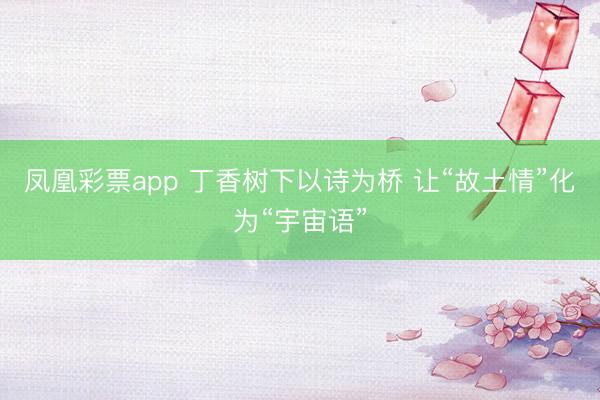 凤凰彩票app 丁香树下以诗为桥 让“故土情”化为“宇宙语”