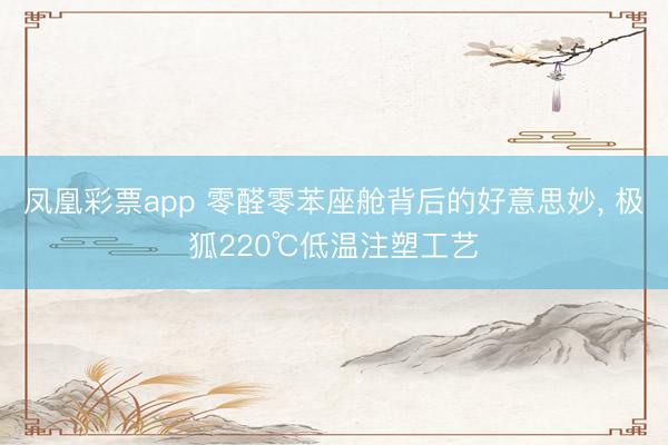 凤凰彩票app 零醛零苯座舱背后的好意思妙, 极狐220℃低温注塑工艺