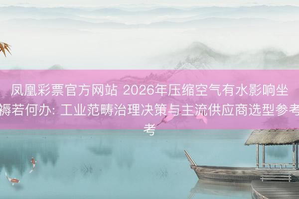 凤凰彩票官方网站 2026年压缩空气有水影响坐褥若何办: 工业范畴治理决策与主流供应商选型参考