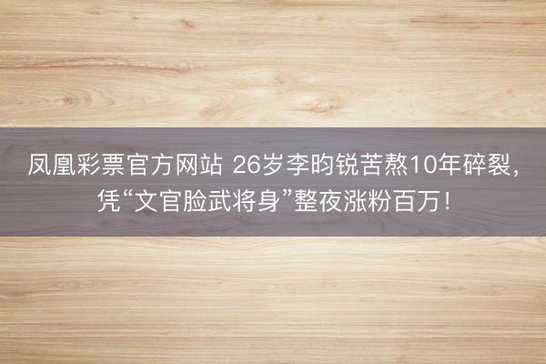 凤凰彩票官方网站 26岁李昀锐苦熬10年碎裂,凭“文官脸武将身”整夜涨粉百万!