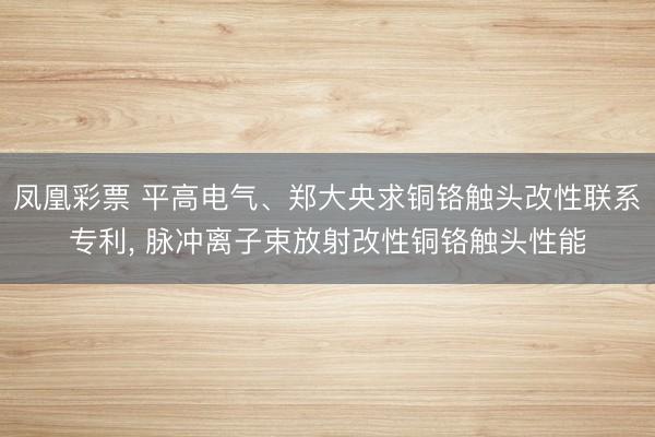 凤凰彩票 平高电气、郑大央求铜铬触头改性联系专利, 脉冲离子束放射改性铜铬触头性能
