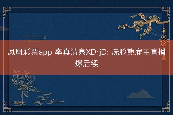凤凰彩票app 率真清泉XDrjD: 洗脸熊雇主直播爆后续