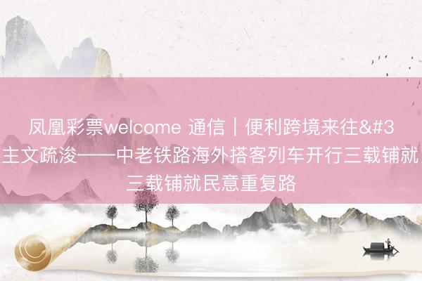 凤凰彩票welcome 通信|便利跨境来往 助力东谈主文疏浚——中老铁路海外搭客列车开行三载铺就民意重复路