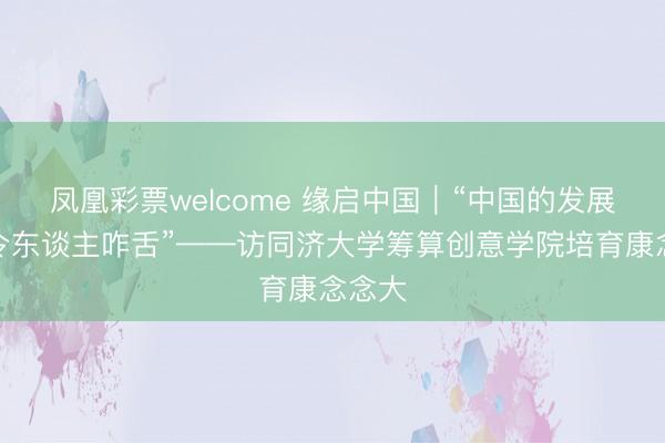 凤凰彩票welcome 缘启中国|“中国的发展速率令东谈主咋舌”——访同济大学筹算创意学院培育康念念大