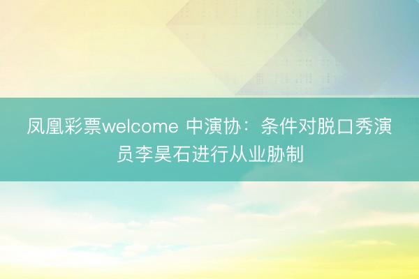 凤凰彩票welcome 中演协:条件对脱口秀演员李昊石进行从业胁制