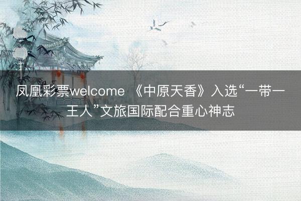 凤凰彩票welcome 《中原天香》入选“一带一王人”文旅国际配合重心神志