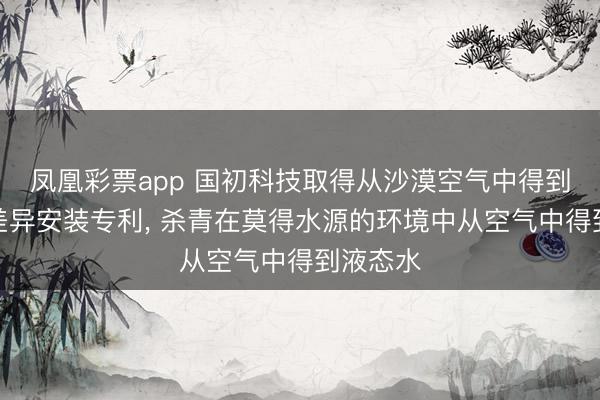 凤凰彩票app 国初科技取得从沙漠空气中得到水的膜差异安装专利, 杀青在莫得水源的环境中从空气中得到液态水
