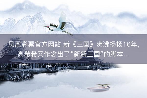 凤凰彩票官方网站 新《三国》沸沸扬扬16年，高希希又作念出了“新新三国”的脚本…