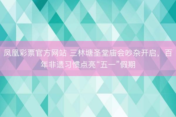 凤凰彩票官方网站 三林塘圣堂庙会吵杂开启，百年非遗习惯点亮“五一”假期