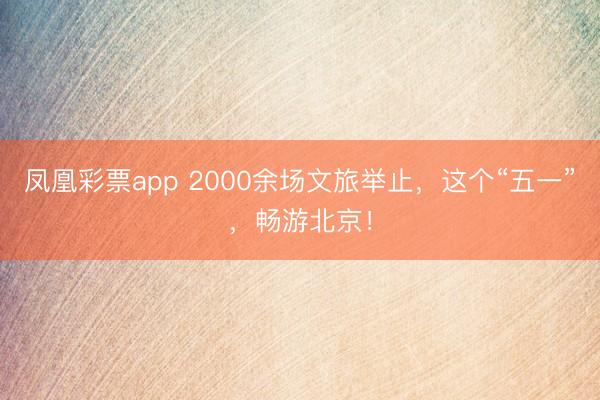凤凰彩票app 2000余场文旅举止，这个“五一”，畅游北京！