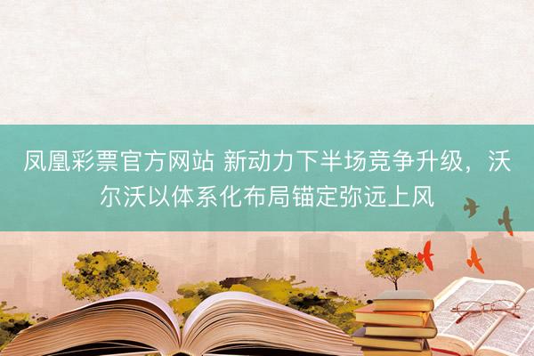 凤凰彩票官方网站 新动力下半场竞争升级，沃尔沃以体系化布局锚定弥远上风