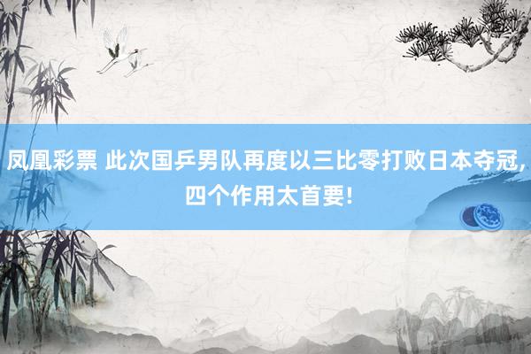 凤凰彩票 此次国乒男队再度以三比零打败日本夺冠， 四个作用太首要!