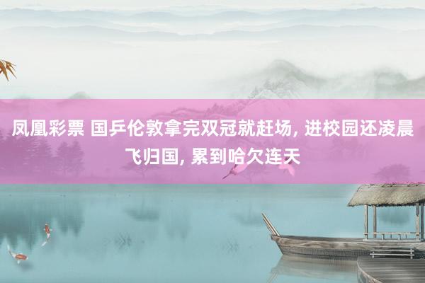 凤凰彩票 国乒伦敦拿完双冠就赶场， 进校园还凌晨飞归国， 累到哈欠连天