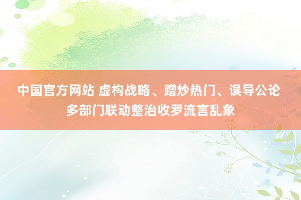 中国官方网站 虚构战略、蹭炒热门、误导公论 多部门联动整治收罗流言乱象