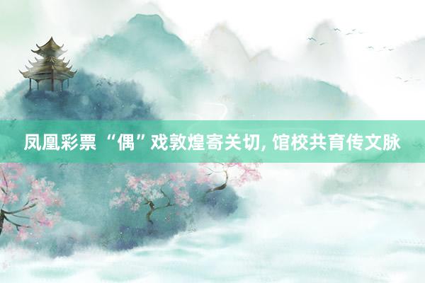 凤凰彩票 “偶”戏敦煌寄关切， 馆校共育传文脉