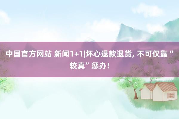 中国官方网站 新闻1+1|坏心退款退货， 不可仅靠“较真”惩办!