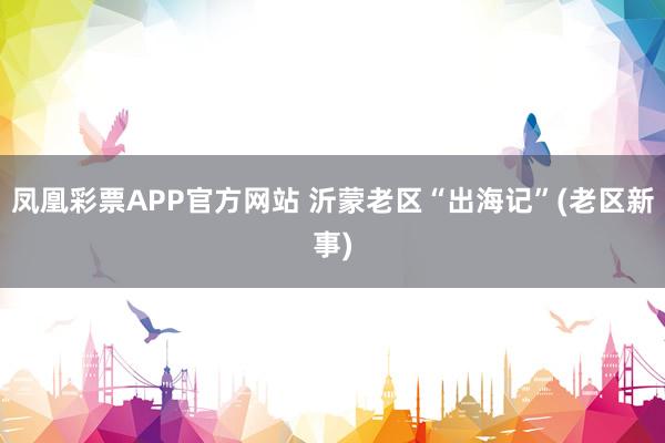 凤凰彩票APP官方网站 沂蒙老区“出海记”(老区新事)