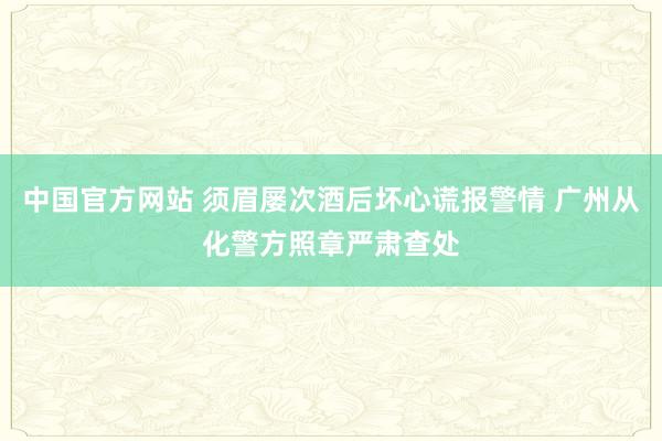 中国官方网站 须眉屡次酒后坏心谎报警情 广州从化警方照章严肃查处