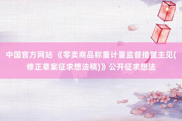 中国官方网站 《零卖商品称重计量监督措置主见(修正草案征求想法稿)》公开征求想法