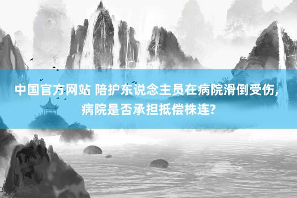 中国官方网站 陪护东说念主员在病院滑倒受伤， 病院是否承担抵偿株连?