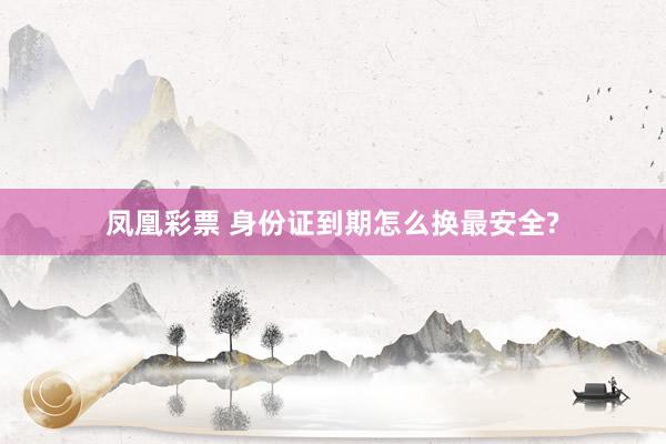 凤凰彩票 身份证到期怎么换最安全?