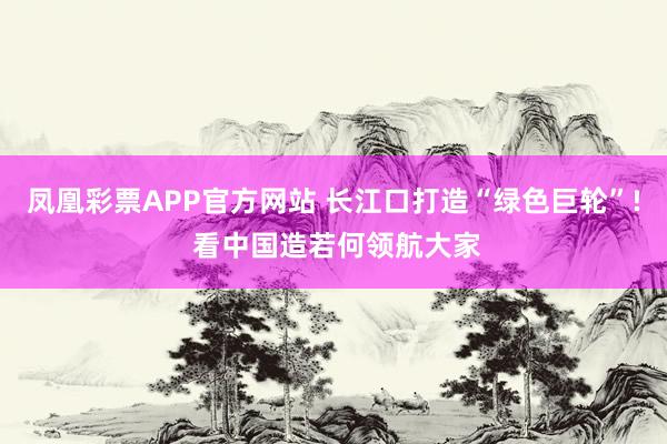 凤凰彩票APP官方网站 长江口打造“绿色巨轮”! 看中国造若何领航大家