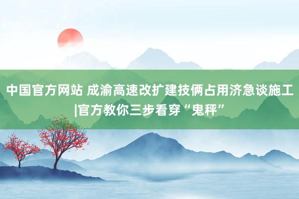 中国官方网站 成渝高速改扩建技俩占用济急谈施工|官方教你三步看穿“鬼秤”