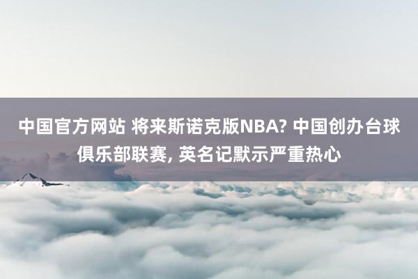 中国官方网站 将来斯诺克版NBA? 中国创办台球俱乐部联赛， 英名记默示严重热心