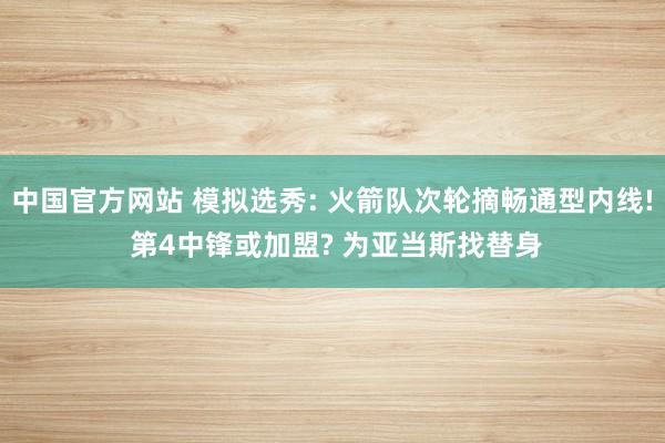 中国官方网站 模拟选秀: 火箭队次轮摘畅通型内线! 第4中锋或加盟? 为亚当斯找替身