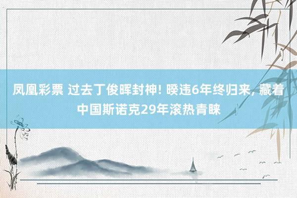 凤凰彩票 过去丁俊晖封神! 暌违6年终归来， 藏着中国斯诺克29年滚热青睐