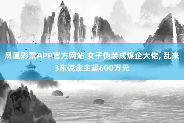 凤凰彩票APP官方网站 女子伪装成煤企大佬， 乱来3东说念主超600万元
