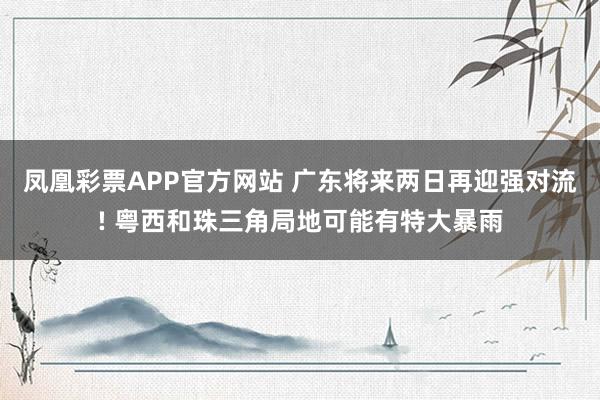 凤凰彩票APP官方网站 广东将来两日再迎强对流! 粤西和珠三角局地可能有特大暴雨