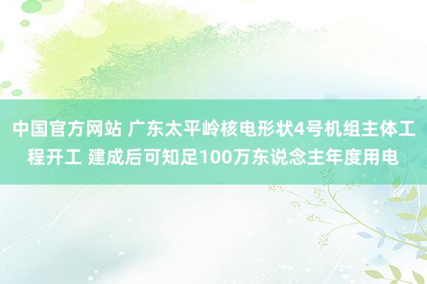 中国官方网站 广东太平岭核电形状4号机组主体工程开工 建成后可知足100万东说念主年度用电