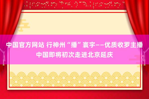 中国官方网站 行神州“播”寰宇——优质收罗主播中国即将初次走进北京延庆