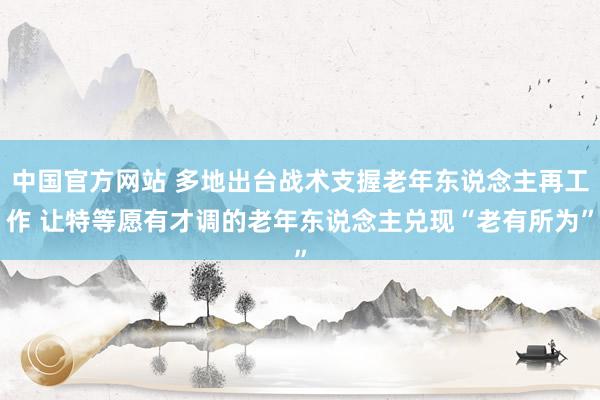 中国官方网站 多地出台战术支握老年东说念主再工作 让特等愿有才调的老年东说念主兑现“老有所为”